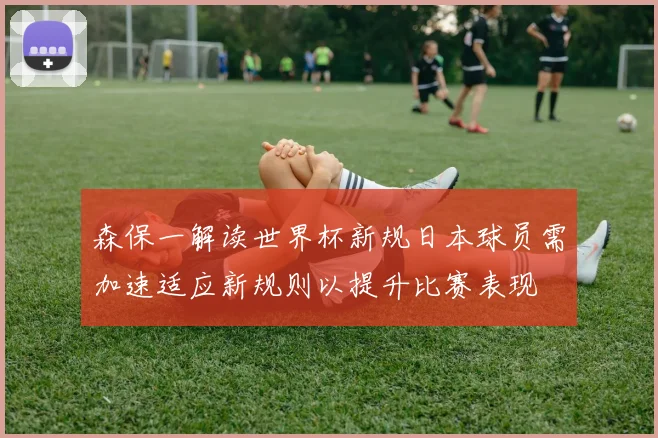 森保一解读世界杯新规日本球员需加速适应新规则以提升比赛表现