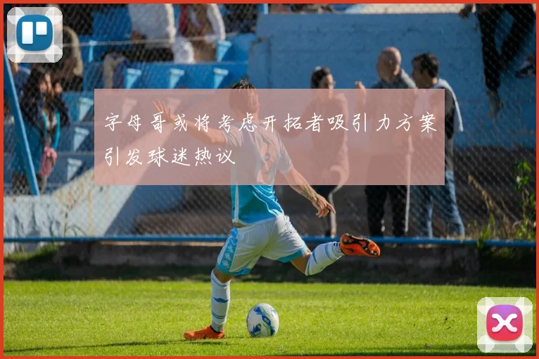 字母哥或将考虑开拓者吸引力方案引发球迷热议