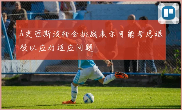 A史密斯谈转会挑战表示可能考虑退役以应对适应问题