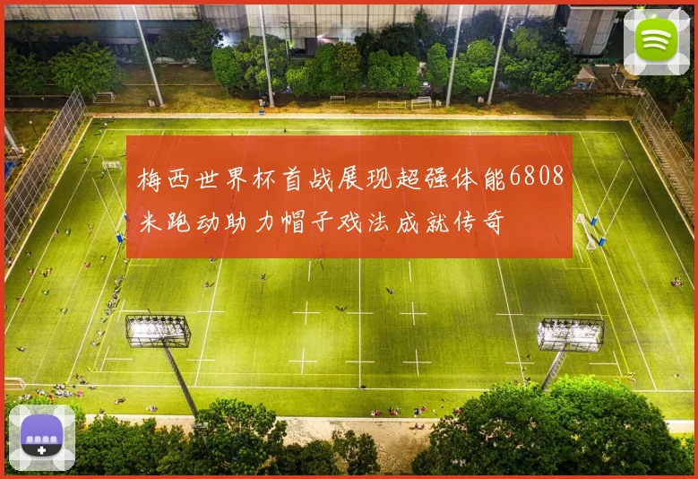 梅西世界杯首战展现超强体能6808米跑动助力帽子戏法成就传奇