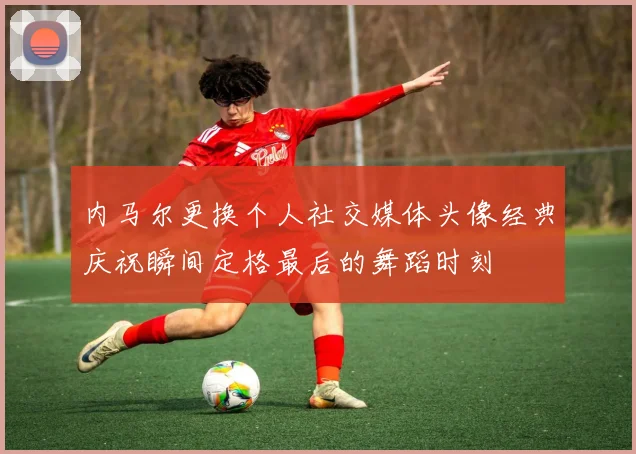 内马尔更换个人社交媒体头像经典庆祝瞬间定格最后的舞蹈时刻