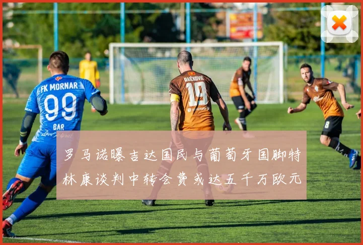罗马诺曝吉达国民与葡萄牙国脚特林康谈判中转会费或达五千万欧元