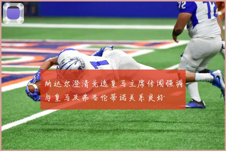 纳达尔澄清竞选皇马主席传闻强调与皇马及弗洛伦蒂诺关系良好