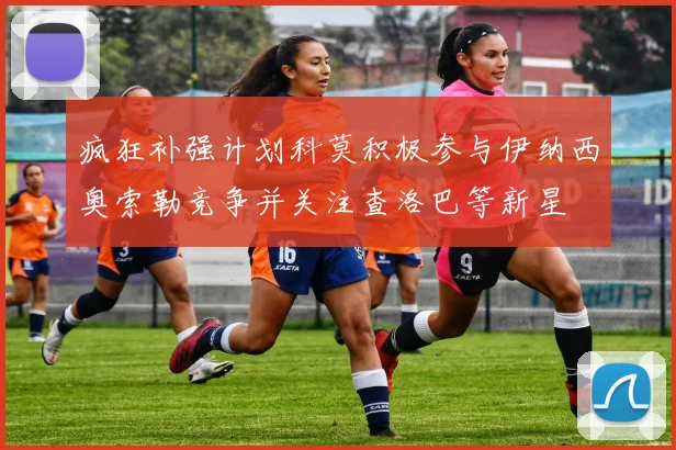 疯狂补强计划科莫积极参与伊纳西奥索勒竞争并关注查洛巴等新星