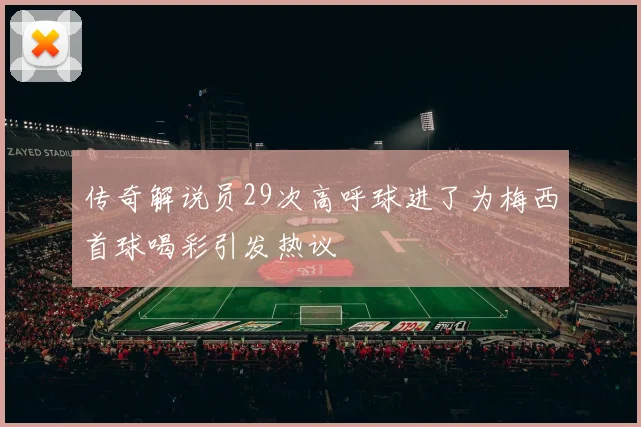 传奇解说员29次高呼球进了为梅西首球喝彩引发热议