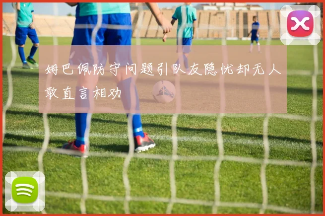 姆巴佩防守问题引队友隐忧却无人敢直言相劝
