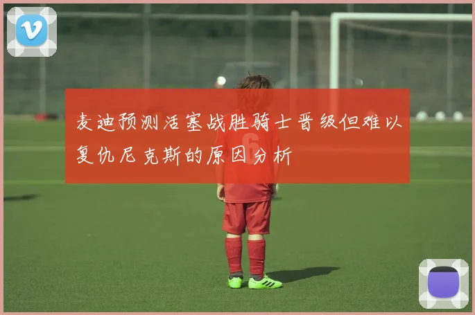 麦迪预测活塞战胜骑士晋级但难以复仇尼克斯的原因分析
