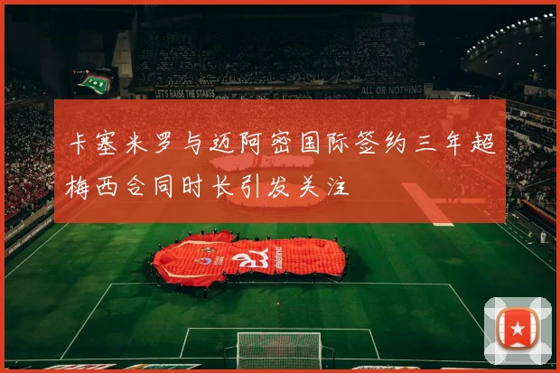 卡塞米罗与迈阿密国际签约三年超梅西合同时长引发关注