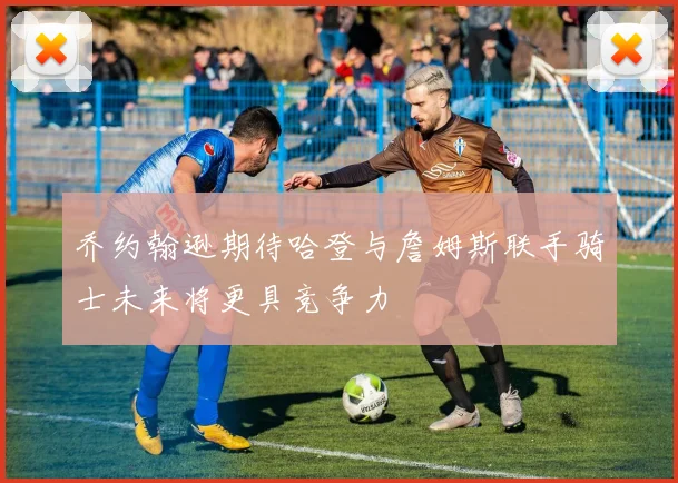 乔约翰逊期待哈登与詹姆斯联手骑士未来将更具竞争力