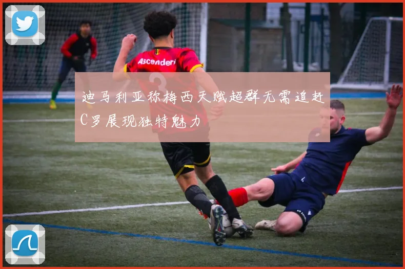 迪马利亚称梅西天赋超群无需追赶C罗展现独特魅力