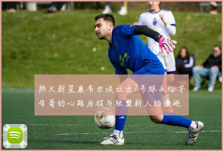 热火新星康韦尔谈让出7号球衣给字母哥的心路历程与联盟新人的谦逊态度